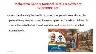 25/11/2024 67
Mahatama Gandhi National Rural Employment
Gaurantee Act
• Aims at enhancing the livelihood security of people in rural areas by
guaranteeing hundred days of wage-employment in a financial year to
a rural household whose adult members volunteer to do unskilled
manual work.
 