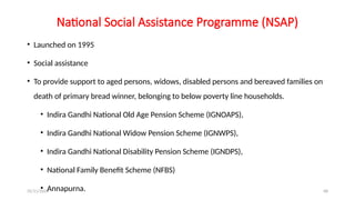 25/11/2024 68
National Social Assistance Programme (NSAP)
• Launched on 1995
• Social assistance
• To provide support to aged persons, widows, disabled persons and bereaved families on
death of primary bread winner, belonging to below poverty line households.
• Indira Gandhi National Old Age Pension Scheme (IGNOAPS),
• Indira Gandhi National Widow Pension Scheme (IGNWPS),
• Indira Gandhi National Disability Pension Scheme (IGNDPS),
• National Family Benefit Scheme (NFBS)
• Annapurna.
 