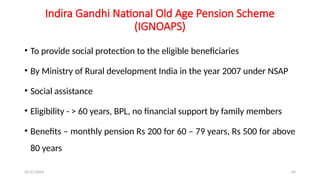 25/11/2024 69
Indira Gandhi National Old Age Pension Scheme
(IGNOAPS)
• To provide social protection to the eligible beneficiaries
• By Ministry of Rural development India in the year 2007 under NSAP
• Social assistance
• Eligibility - > 60 years, BPL, no financial support by family members
• Benefits – monthly pension Rs 200 for 60 – 79 years, Rs 500 for above
80 years
 