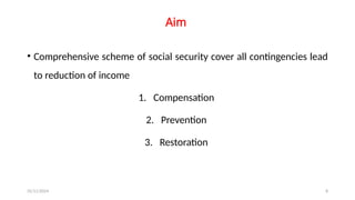 25/11/2024 8
Aim
• Comprehensive scheme of social security cover all contingencies lead
to reduction of income
1. Compensation
2. Prevention
3. Restoration
 
