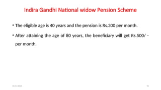 25/11/2024 70
Indira Gandhi National widow Pension Scheme
• The eligible age is 40 years and the pension is Rs.300 per month.
• After attaining the age of 80 years, the beneficiary will get Rs.500/ -
per month.
 