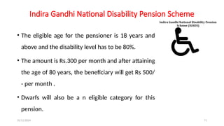 25/11/2024 71
Indira Gandhi National Disability Pension Scheme
• The eligible age for the pensioner is 18 years and
above and the disability level has to be 80%.
• The amount is Rs.300 per month and after attaining
the age of 80 years, the beneficiary will get Rs 500/
- per month .
• Dwarfs will also be a n eligible category for this
pension.
 