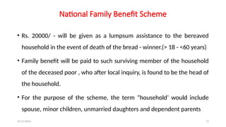 25/11/2024 72
National Family Benefit Scheme
• Rs. 20000/ - will be given as a lumpsum assistance to the bereaved
household in the event of death of the bread - winner.(> 18 - <60 years)
• Family benefit will be paid to such surviving member of the household
of the deceased poor , who after local inquiry, is found to be the head of
the household.
• For the purpose of the scheme, the term “household’ would include
spouse, minor children, unmarried daughters and dependent parents
 