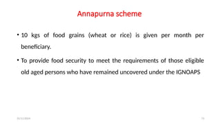 25/11/2024 73
Annapurna scheme
• 10 kgs of food grains (wheat or rice) is given per month per
beneficiary.
• To provide food security to meet the requirements of those eligible
old aged persons who have remained uncovered under the IGNOAPS
 
