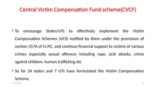 25/11/2024 74
Central Victim Compensation Fund scheme(CVCF)
• To encourage States/UTs to effectively implement the Victim
Compensation Schemes (VCS) notified by them under the provisions of
section 357A of Cr.P.C. and continue financial support to victims of various
crimes especially sexual offences including rape, acid attacks, crime
against children, human trafficking etc
• So far 24 states and 7 UTs have formulated the Victim Compensation
Scheme.
 