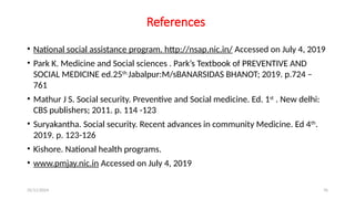 25/11/2024 76
References
• National social assistance program. http://nsap.nic.in/ Accessed on July 4, 2019
• Park K. Medicine and Social sciences . Park’s Textbook of PREVENTIVE AND
SOCIAL MEDICINE ed.25th.
Jabalpur:M/sBANARSIDAS BHANOT; 2019. p.724 –
761
• Mathur J S. Social security. Preventive and Social medicine. Ed. 1st
. New delhi:
CBS publishers; 2011. p. 114 -123
• Suryakantha. Social security. Recent advances in community Medicine. Ed 4th
.
2019. p. 123-126
• Kishore. National health programs.
• www.pmjay.nic.in Accessed on July 4, 2019
 