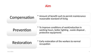 25/11/2024 9
Aim
• Amount of benefit such to permit maintenance
reasonable standard of living
Compensation
• To improve conditions of work(reduction in
working hours, better lighting , waste disposal ,
protective equipment)
Prevention
• Early restoration of the workers to normal
occupation
Restoration
 