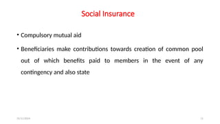 25/11/2024 11
Social Insurance
• Compulsory mutual aid
• Beneficiaries make contributions towards creation of common pool
out of which benefits paid to members in the event of any
contingency and also state
 