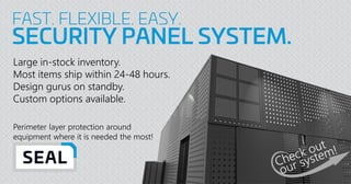 FAST. FLEXIBLE. EASY.
SECURITY PANEL SYSTEM.
Large in-stock inventory.
Most items ship within 24-48 hours.
Design gurus on standby.
Custom options available.
Perimeter layer protection around
equipment where it is needed the most!
 