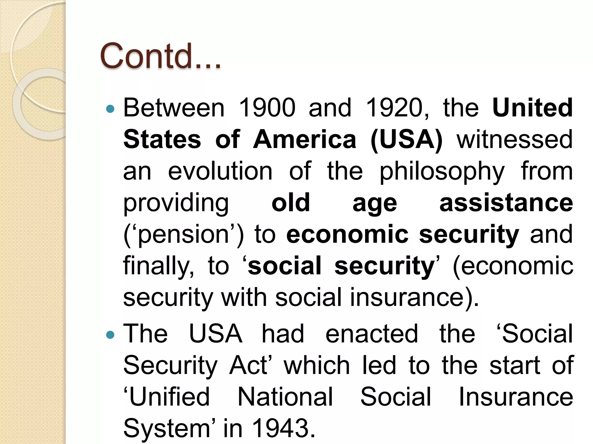 Contd...
 Between 1900 and 1920, the United
States of America (USA) witnessed
an evolution of the philosophy from
providing old age assistance
(‘pension’) to economic security and
finally, to ‘social security’ (economic
security with social insurance).
 The USA had enacted the ‘Social
Security Act’ which led to the start of
‘Unified National Social Insurance
System’ in 1943.
 