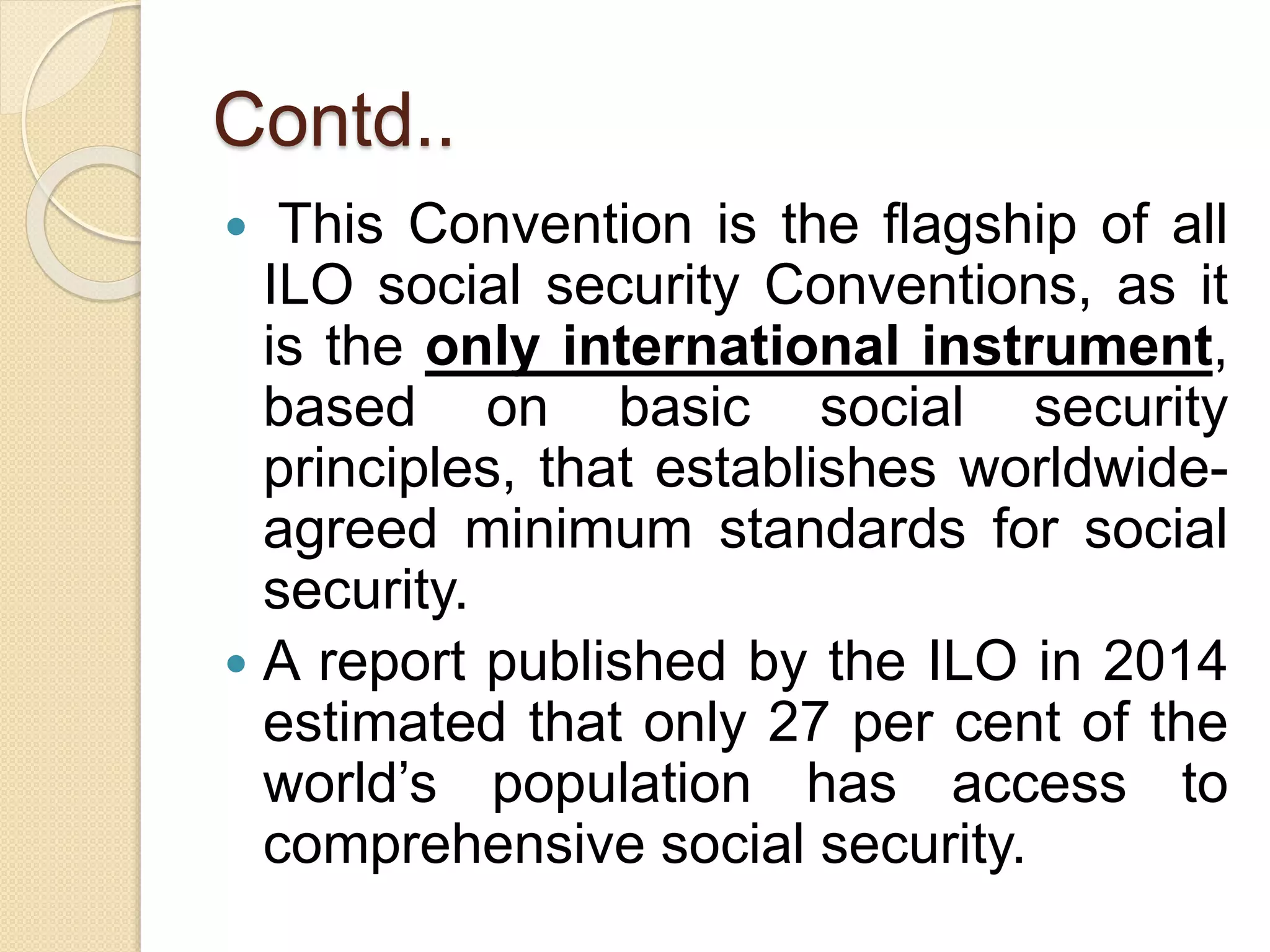 Contd..
 This Convention is the flagship of all
ILO social security Conventions, as it
is the only international instrument,
based on basic social security
principles, that establishes worldwide-
agreed minimum standards for social
security.
 A report published by the ILO in 2014
estimated that only 27 per cent of the
world’s population has access to
comprehensive social security.
 