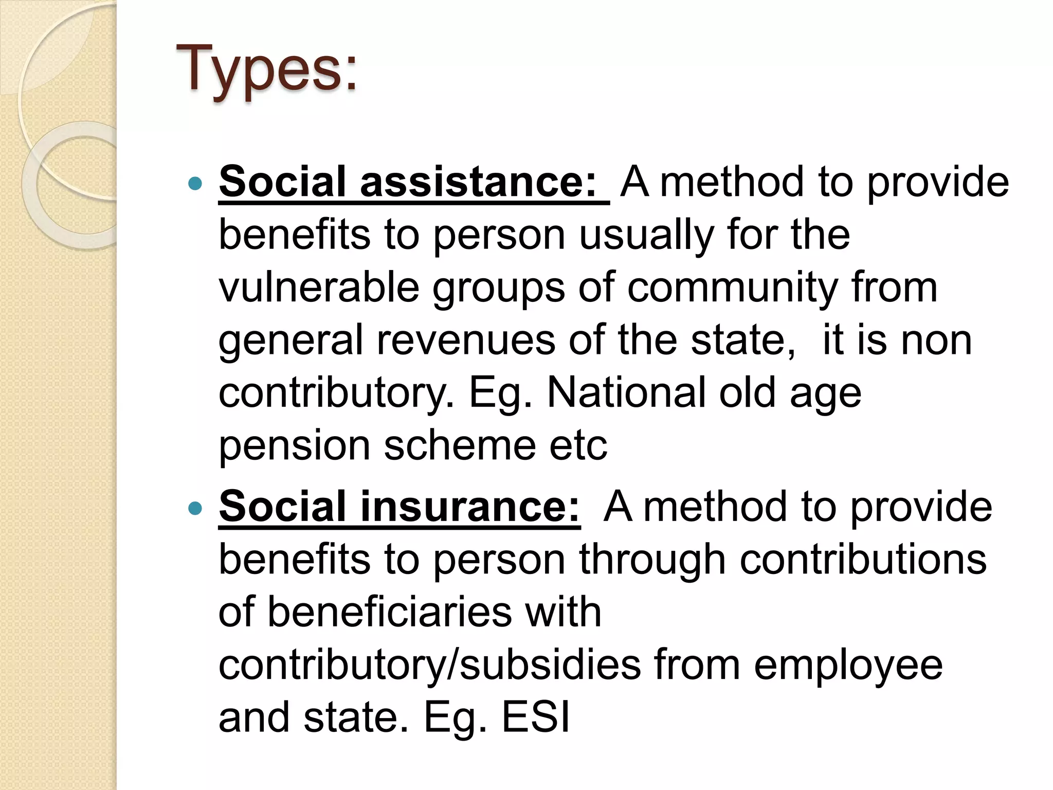 Types:
 Social assistance: A method to provide
benefits to person usually for the
vulnerable groups of community from
general revenues of the state, it is non
contributory. Eg. National old age
pension scheme etc
 Social insurance: A method to provide
benefits to person through contributions
of beneficiaries with
contributory/subsidies from employee
and state. Eg. ESI
 