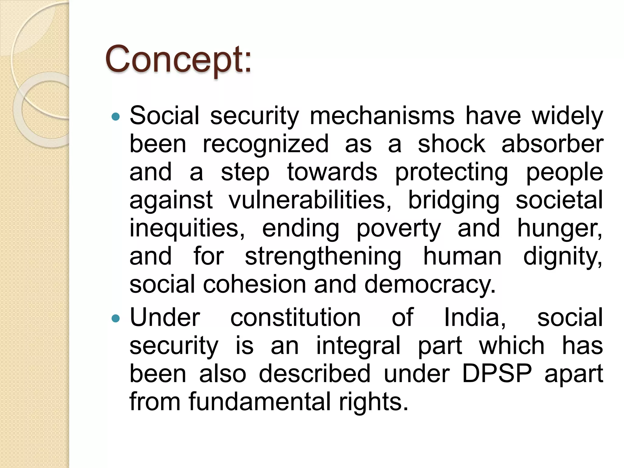 Concept:
 Social security mechanisms have widely
been recognized as a shock absorber
and a step towards protecting people
against vulnerabilities, bridging societal
inequities, ending poverty and hunger,
and for strengthening human dignity,
social cohesion and democracy.
 Under constitution of India, social
security is an integral part which has
been also described under DPSP apart
from fundamental rights.
 