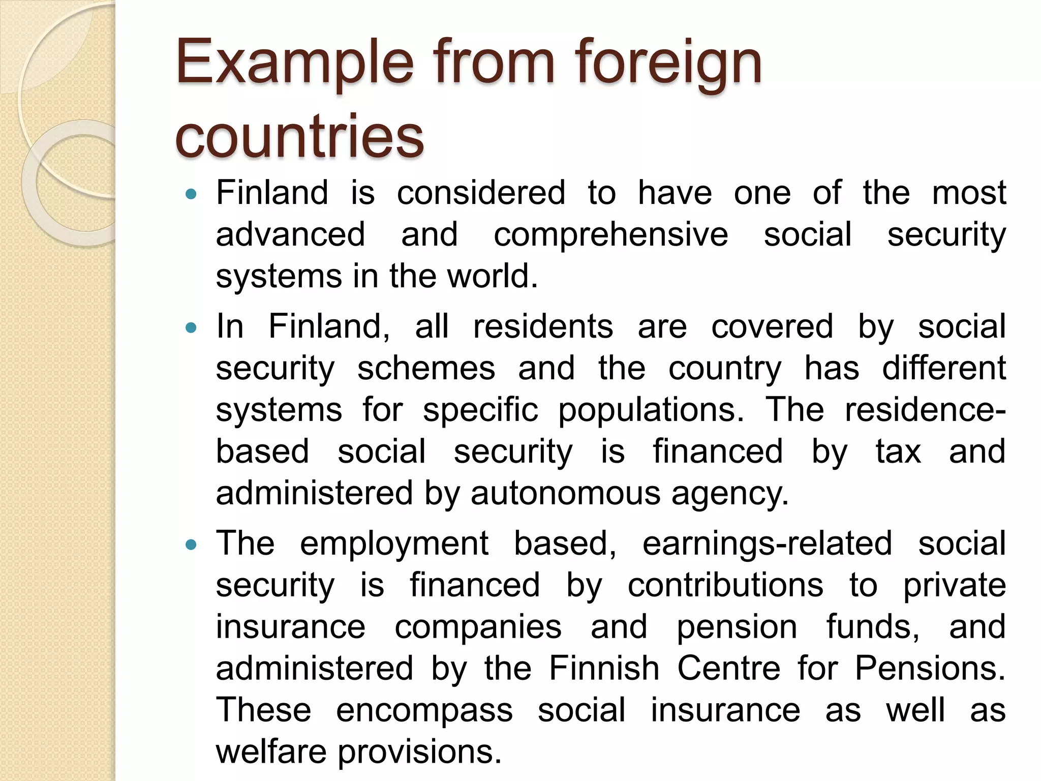 Example from foreign
countries
 Finland is considered to have one of the most
advanced and comprehensive social security
systems in the world.
 In Finland, all residents are covered by social
security schemes and the country has different
systems for specific populations. The residence-
based social security is financed by tax and
administered by autonomous agency.
 The employment based, earnings-related social
security is financed by contributions to private
insurance companies and pension funds, and
administered by the Finnish Centre for Pensions.
These encompass social insurance as well as
welfare provisions.
 
