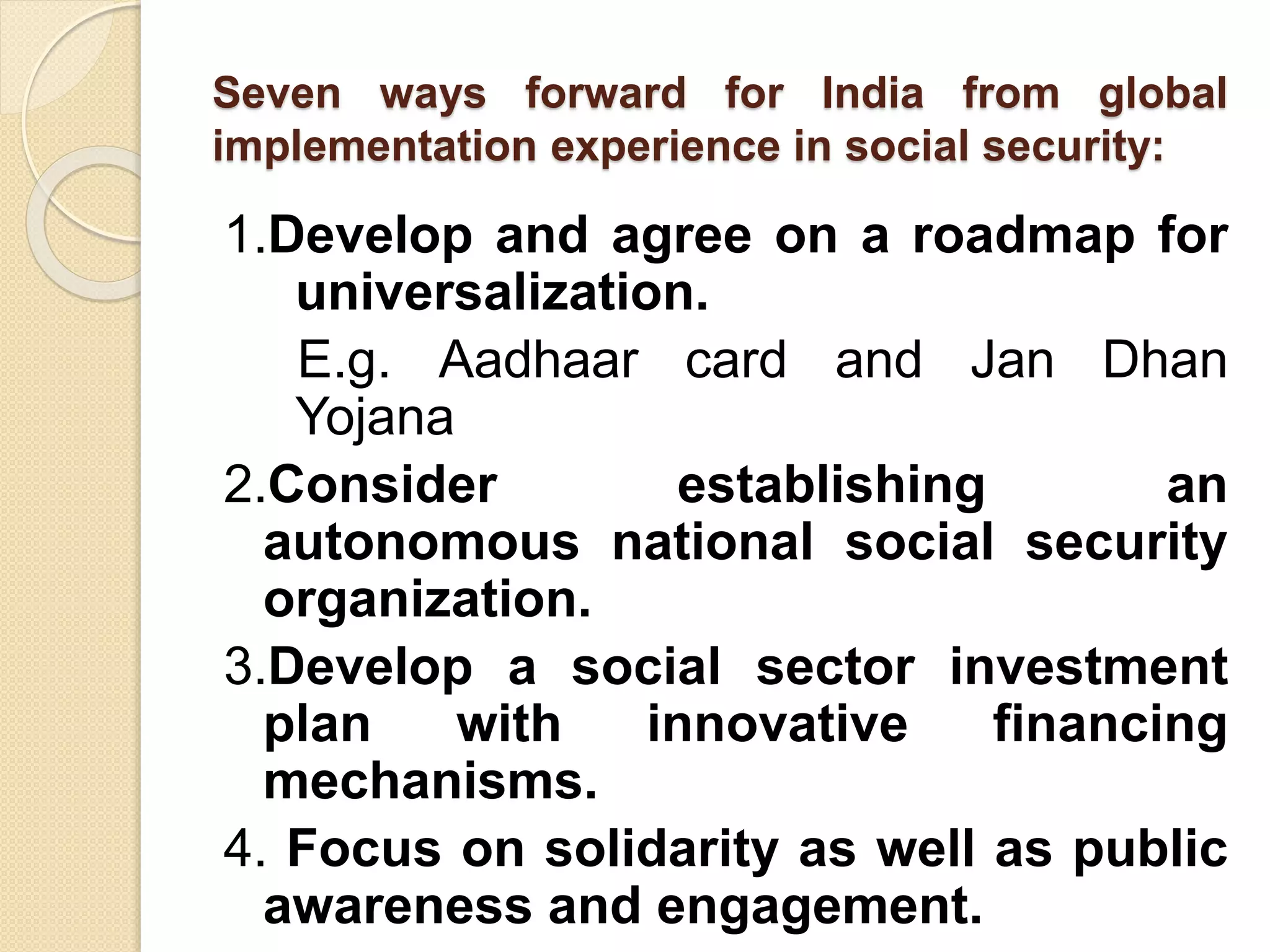 Seven ways forward for India from global
implementation experience in social security:
1.Develop and agree on a roadmap for
universalization.
E.g. Aadhaar card and Jan Dhan
Yojana
2.Consider establishing an
autonomous national social security
organization.
3.Develop a social sector investment
plan with innovative financing
mechanisms.
4. Focus on solidarity as well as public
awareness and engagement.
 