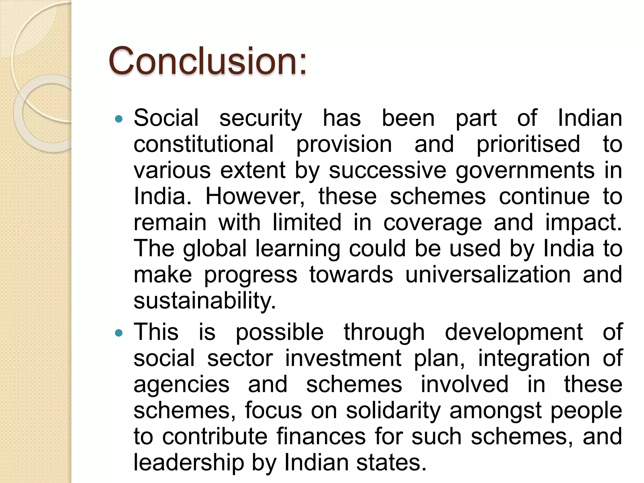 Conclusion:
 Social security has been part of Indian
constitutional provision and prioritised to
various extent by successive governments in
India. However, these schemes continue to
remain with limited in coverage and impact.
The global learning could be used by India to
make progress towards universalization and
sustainability.
 This is possible through development of
social sector investment plan, integration of
agencies and schemes involved in these
schemes, focus on solidarity amongst people
to contribute finances for such schemes, and
leadership by Indian states.
 