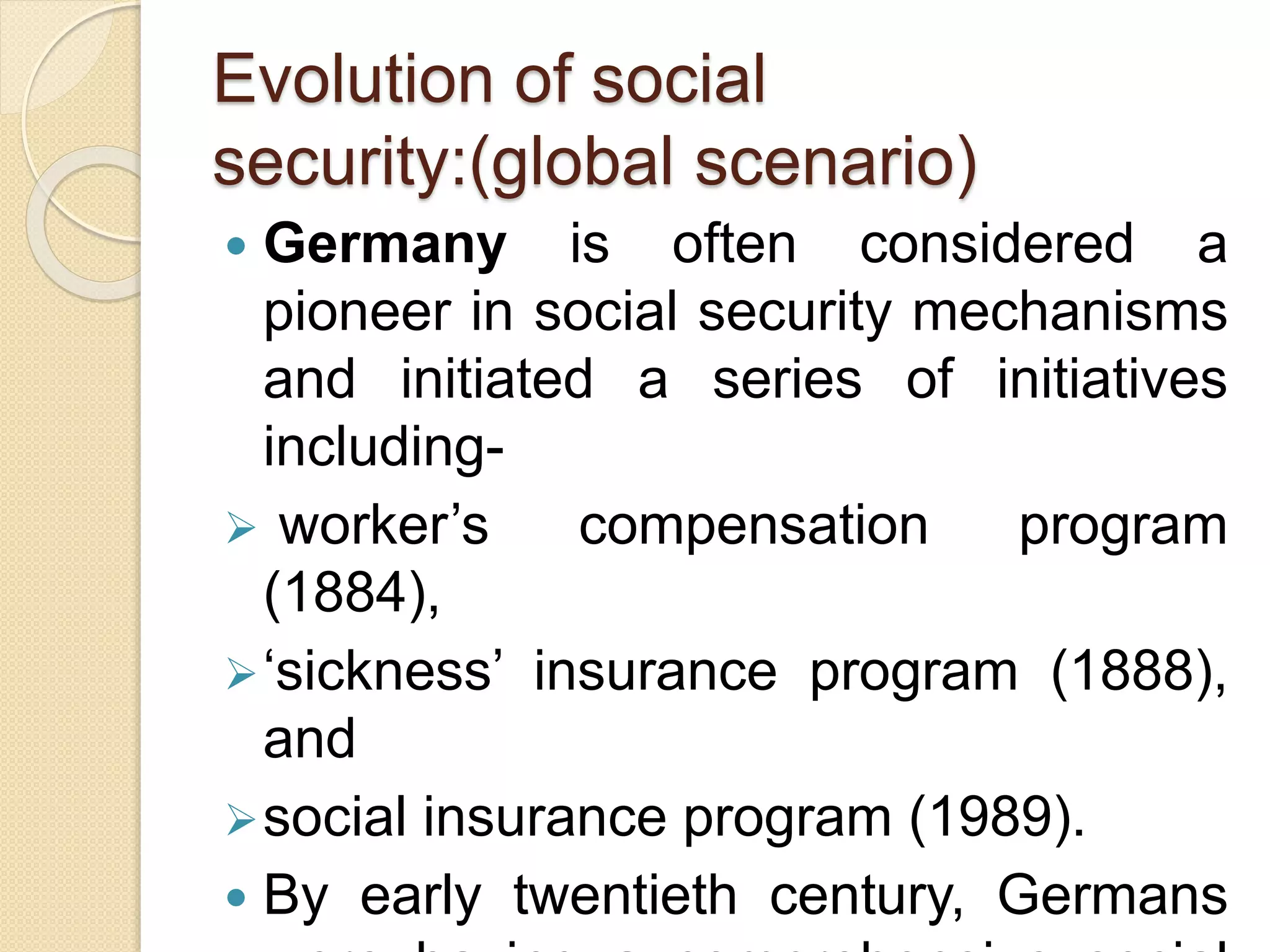 Evolution of social
security:(global scenario)
 Germany is often considered a
pioneer in social security mechanisms
and initiated a series of initiatives
including-
 worker’s compensation program
(1884),
‘sickness’ insurance program (1888),
and
social insurance program (1989).
 By early twentieth century, Germans
 
