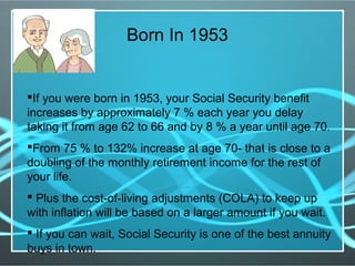 If you were born in 1953, your Social Security benefit
increases by approximately 7 % each year you delay
taking it from age 62 to 66 and by 8 % a year until age 70.
From 75 % to 132% increase at age 70- that is close to a
doubling of the monthly retirement income for the rest of
your life.
 Plus the cost-of-living adjustments (COLA) to keep up
with inflation will be based on a larger amount if you wait.
 If you can wait, Social Security is one of the best annuity
buys in town.
Born In 1953
 
