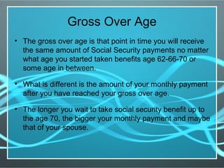 Gross Over Age
• The gross over age is that point in time you will receive
the same amount of Social Security payments no matter
what age you started taken benefits age 62-66-70 or
some age in between.
• What is different is the amount of your monthly payment
after you have reached your gross over age.
• The longer you wait to take social security benefit up to
the age 70, the bigger your monthly payment and maybe
that of your spouse.
 