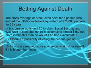 Betting Against Death
The cross over age or break-even point for a person who
earned the inflation-adjusted equivalent of $70,000 per year
for 35 years.
•If this person waits until 70 to claim Social Security and
lives until at least age 90, he’ll accumulate almost $162,000
more in benefits than he would if he had claimed at 62.
•But there’s a possibility of losing the bet and getting
nothing.
•But if you are married, your spouse can claim your benefit
if it is bigger than theirs.
 