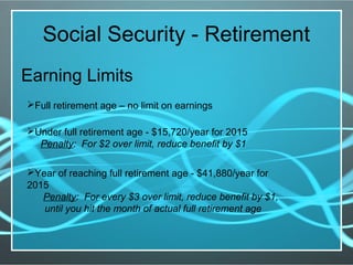 Social Security - Retirement
Earning Limits
Full retirement age – no limit on earnings
Under full retirement age - $15,720/year for 2015
Penalty: For $2 over limit, reduce benefit by $1
Year of reaching full retirement age - $41,880/year for
2015
Penalty: For every $3 over limit, reduce benefit by $1,
until you hit the month of actual full retirement age
 
