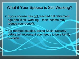 What if Your Spouse is Still Working?
 If your spouse has not reached full retirement
age and is still working – their income may
reduce your benefit.
 For married couples, taking Social Security
before full retirement age needs to be a family
decision.
 