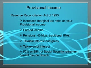Provisional Income
Revenue Reconciliation Act of 1993
 Increased marginal tax rates on your
Provisional Income
 Earned income
 Pensions, 401(k)s, traditional IRAs
 Taxable interest and gains
 Tax-exempt interest
 50% or 85% of Social Security retirement
benefit can be taxable
 