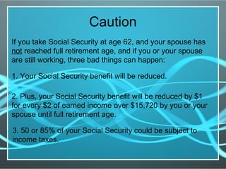 Caution
If you take Social Security at age 62, and your spouse has
not reached full retirement age, and if you or your spouse
are still working, three bad things can happen:
1. Your Social Security benefit will be reduced.
2. Plus, your Social Security benefit will be reduced by $1
for every $2 of earned income over $15,720 by you or your
spouse until full retirement age.
3. 50 or 85% of your Social Security could be subject to
income taxes.
 