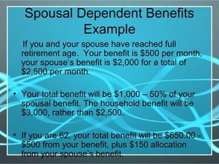 Spousal Dependent Benefits
Example
If you and your spouse have reached full
retirement age. Your benefit is $500 per month,
your spouse’s benefit is $2,000 for a total of
$2,500 per month.
• Your total benefit will be $1,000 – 50% of your
spousal benefit. The household benefit will be
$3,000, rather than $2,500.
• If you are 62, your total benefit will be $650.00 -
$500 from your benefit, plus $150 allocation
from your spouse’s benefit.
 