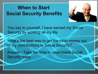 When to Start
Social Security Benefits
You say to yourself, I have earned my Social
Security by working all my life.
What’s the best way to get the most money out
of my contributions to Social Security?
Answer - Take the time to understand Social
Security rules.
 