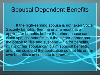 Spousal Dependent Benefits
If the high-earning spouse is not taken Social
Security benefits, then he or she must have
applied for benefits before the other spouse can
claim spousal benefits, but the higher earner has
the option to “file and suspend”– file for benefits,
so his or her spouse can claim spousal benefits,
and then suspend the application so that his or her
own benefits can continue to grow.
 