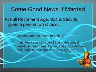 Some Good News If Married
At Full Retirement Age, Social Security
gives a person two choices:
• You can take your own benefit, or
• If eligible – you can collect just your spousal
benefit, let your benefit grow, and then claim your
own benefits at a later date - say age 70.
 