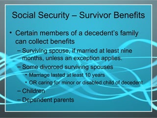 Social Security – Survivor Benefits
• Certain members of a decedent’s family
can collect benefits
– Surviving spouse, if married at least nine
months, unless an exception applies.
– Some divorced surviving spouses
• Marriage lasted at least 10 years
• OR caring for minor or disabled child of decedent
– Children
– Dependent parents
 