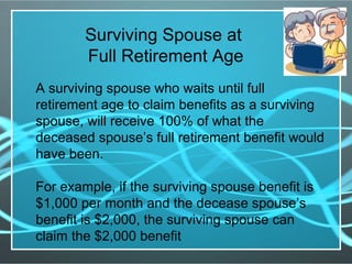 Surviving Spouse at
Full Retirement Age
A surviving spouse who waits until full
retirement age to claim benefits as a surviving
spouse, will receive 100% of what the
deceased spouse’s full retirement benefit would
have been.
For example, if the surviving spouse benefit is
$1,000 per month and the decease spouse’s
benefit is $2,000, the surviving spouse can
claim the $2,000 benefit
 