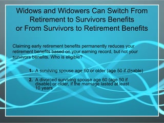 Widows and Widowers Can Switch From
Retirement to Survivors Benefits
or From Survivors to Retirement Benefits
Claiming early retirement benefits permanently reduces your
retirement benefits based on your earning record, but not your
survivors benefits. Who is eligible?
1. A surviving spouse age 60 or older (age 50 if disable)
2. A divorced surviving spouse age 60 (age 50 if
disable) or older, if the marriage lasted at least
10 years
 