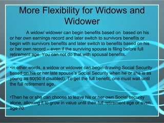 More Flexibility for Widows and
Widower
A widow/ widower can begin benefits based on based on his
or her own earnings record and later switch to survivors benefits or
begin with survivors benefits and later switch to benefits based on his
or her own record – even if the surviving spouse is filing before full
retirement age. You can not do that with spousal benefits.
•In other words, a widow or widower can begin drawing Social Security
based on his or her late spouse’s Social Security when he or she is as
young as 60(50 if disabled). To get the full benefit, one must wait until
the full retirement age.
•Then he or she can choose to leave his or her own Social security
alone, allowing it to grow in value until their full retirement age or even
age 70.
 