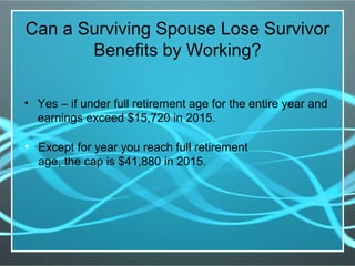 Can a Surviving Spouse Lose Survivor
Benefits by Working?
• Yes – if under full retirement age for the entire year and
earnings exceed $15,720 in 2015.
• Except for year you reach full retirement
age, the cap is $41,880 in 2015.
 