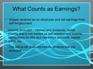 What Counts as Earnings?
• Wages received as an employee and net earnings from
self-employment
• Income excluded – interest and dividends, rental
income that is not treated as self-employment income,
distributions for IRA and retirement accounts, capital
gains, etc.
• The above list does not include all items that are
excluded.
 