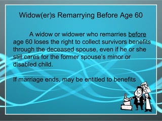 Widow(er)s Remarrying Before Age 60
A widow or widower who remarries before
age 60 loses the right to collect survivors benefits
through the deceased spouse, even if he or she
still cares for the former spouse’s minor or
disabled child.
If marriage ends, may be entitled to benefits
 