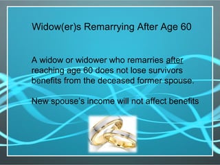 A widow or widower who remarries after
reaching age 60 does not lose survivors
benefits from the deceased former spouse.
New spouse’s income will not affect benefits
Widow(er)s Remarrying After Age 60
 