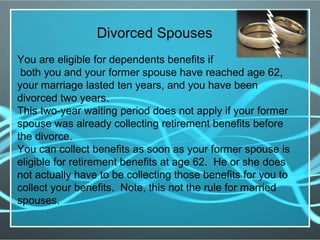 Divorced Spouses
You are eligible for dependents benefits if
both you and your former spouse have reached age 62,
your marriage lasted ten years, and you have been
divorced two years.
This two-year waiting period does not apply if your former
spouse was already collecting retirement benefits before
the divorce.
You can collect benefits as soon as your former spouse is
eligible for retirement benefits at age 62. He or she does
not actually have to be collecting those benefits for you to
collect your benefits. Note, this not the rule for married
spouses.
 