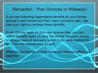 Remarried – Then Divorces or Widow(er)
If you are collecting dependents benefits on your former
spouse’s work record and then marry someone else, you
lose your right to continue those benefits.
If you divorce again or your new spouse dies, you can
collect benefits again on your first former spouse’s record,
or on your second spouse’s record if you were married for
ten years the second time as well.
Whether your former spouse remarries does not affect your
eligibility.
 