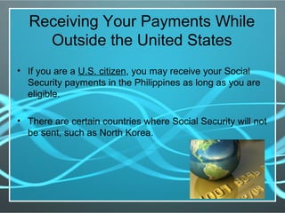 Receiving Your Payments While
Outside the United States
• If you are a U.S. citizen, you may receive your Social
Security payments in the Philippines as long as you are
eligible.
• There are certain countries where Social Security will not
be sent, such as North Korea.
 
