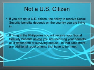 Not a U.S. Citizen
• If you are not a U.S. citizen, the ability to receive Social
Security benefits depends on the country you are living
in.
• If living in the Philippines you will receive your Social
Security benefits unless you are receiving your benefits
as a dependent or surviving spouse. In that case there
are additional requirements that have to be meet.
 