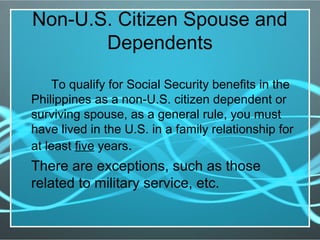 Non-U.S. Citizen Spouse and
Dependents
To qualify for Social Security benefits in the
Philippines as a non-U.S. citizen dependent or
surviving spouse, as a general rule, you must
have lived in the U.S. in a family relationship for
at least five years.
There are exceptions, such as those
related to military service, etc.
 