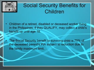 Social Security Benefits for
Children
• Children of a retired, disabled or deceased worker living
in the Philippines, if they QUALIFY, may collect a child’s
benefit up until age 18.
• The Social Security benefit to surviving child is 75% of
the deceased parent’s PIA subject to reduction due to
the family maximum limit.
 