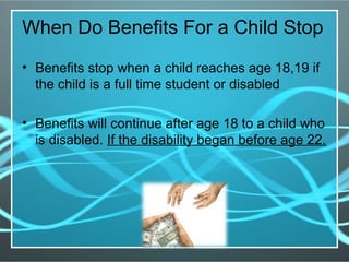 When Do Benefits For a Child Stop
• Benefits stop when a child reaches age 18,19 if
the child is a full time student or disabled
• Benefits will continue after age 18 to a child who
is disabled. If the disability began before age 22.
 