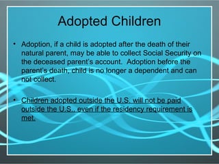 Adopted Children
• Adoption, if a child is adopted after the death of their
natural parent, may be able to collect Social Security on
the deceased parent’s account. Adoption before the
parent’s death, child is no longer a dependent and can
not collect.
• Children adopted outside the U.S. will not be paid
outside the U.S., even if the residency requirement is
met.
 
