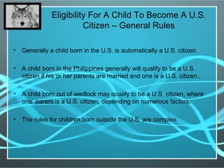 Eligibility For A Child To Become A U.S.
Citizen – General Rules
• Generally a child born in the U.S. is automatically a U.S. citizen.
• A child born in the Philippines generally will qualify to be a U.S.
citizen if his or her parents are married and one is a U.S. citizen..
• A child born out of wedlock may qualify to be a U.S. citizen, where
one parent is a U.S. citizen, depending on numerous factors.
• The rules for children born outside the U.S. are complex.
 