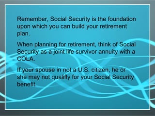 Remember, Social Security is the foundation
upon which you can build your retirement
plan.
When planning for retirement, think of Social
Security as a joint life survivor annuity with a
COLA.
If your spouse in not a U.S. citizen, he or
she may not qualifly for your Social Security
benefit.
 